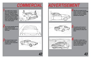 COMMERCIAL ADVERTISEMENT
42 43
Set at night in the LA canal in
1969. Two teenagers standing
next to the first model of the
Challenger. Friends are waiting
to see the guy unleash the power
behind this new car. An attrac-
tive girl is standing by waiting to
watch, she gives the guy a kiss
on the cheek, blushes.
The car starts speeding down the
canal, splashing through
puddles, the car changes to the
1978 model
The car goes through a tunnel.
The engine roaring echoes
through the tunnel, sounds like
a demon growl.
When the car emerges from the
tunnel, it is the new, revamped 2008
model. A new take on a classic
muscle car. The new LED lights
illuminate the road ahead.
Car speeds past the camera, it
tracks the car down the canal,
lights showing the endless road
ahead.
Car drifts to a sudden stop in
front of the camera, it is the 2015
model. The dodge logo pops up
at the end with the tagline "Un-
leash your Inner Demon."
1
2
3
4
5
6
 