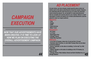 CAMPAIGN
EXECUTION
NOW THAT OUR ADVERTISEMENTS HAVE
BEEN CREATED, IT IS TIME TO LOOK AT
HOW WE PLAN ON EXECUTING THE
OVERALL ADVERTISEMENT CAMPAIGN.
AD PLACEMENT
As seen above, we have already created specific places where we
believe each of the above advertisments should be located. However,
we understand that the client has the say as to where the advertise-
ments should be placed. So, we decided to create advertisements
that are versatile and could be placed in any medium. Below is a brief
description of where we believe any of these advertisements could be
placed to reach our target audience.
Magazines
- Time
- People
- ESPN
- Game Informer
- Motor Trend
Newspapers
- NY Times
- LA Times
- Washington Post
- Chicago Tribune
- Dallas Morning News
Billboards
- LA on the I-5 Freeway: where the I-5 and and the I-10 meet
- Charlotte, North Carolina: on John Belk Freeway West, by the Bank
of America Stadium
- Denver, Colorado: on the side of a building “on the mall” by 16th
Street Mall
- Atlanta, Georgia: on the side of a building on the 75 Freeway, by
North Ave NE
- Chicago, Illinois: West Addison Street and North Sheffield Ave, by
Wringly Stadium44 45
 