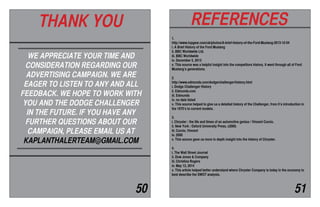 WE APPRECIATE YOUR TIME AND
CONSIDERATION REGARDING OUR
ADVERTISING CAMPAIGN. WE ARE
EAGER TO LISTEN TO ANY AND ALL
FEEDBACK. WE HOPE TO WORK WITH
YOU AND THE DODGE CHALLENGER
IN THE FUTURE. IF YOU HAVE ANY
FURTHER QUESTIONS ABOUT OUR
CAMPAIGN, PLEASE EMAIL US AT
KAPLANTHALERTEAM@GMAIL.COM
THANK YOU REFERENCES
50 51
1.
http://www.topgear.com/uk/photos/A-brief-history-of-the-Ford-Mustang-2013-12-04
i. A Brief History of the Ford Mustang
ii. BBC Worldwide Ltd.
iii. BBC Worldwide
iv. December 5, 2013
v. This source was a helpful insight into the competitors history. It went through all of Ford
Mustang’s generations.
2.
http://www.edmunds.com/dodge/challenger/history.html
i. Dodge Challenger History
ii. Edmunds.com
iii. Edmunds
iv. no date listed
v. This source helped to give us a detailed history of the Challenger, from it’s introduction in
the 1970’s to current models.
3.
i. Chrysler : the life and times of an automotive genius / Vincent Curcio.
ii. New York : Oxford University Press, c2000.
iii. Curcio, Vincent
iv. 2000
v. This source gave us more in depth insight into the history of Chrysler.
4.
i. The Wall Street Journal
ii. Dow Jones & Company
iii. Christina Rogers
iv. May 12, 2014
v. This article helped better understand where Chrysler Company is today in the economy to
best describe the SWOT analysis.
 