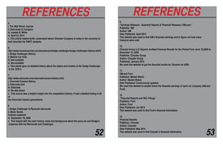 5.
i. The Wall Street Journal
ii. Dow jones & Company
iii. Joseph B. White
iv. April 24, 2014
v. This article helped better understand where Chrysler Company is today in the economy to
best describe the SWOT analysis.
6.
http://www.musclecarclub.com/musclecars/dodge-challenger/dodge-challenger-history.shtml
i. Dodge Challenger History
ii. Muscle Car Club
iii. Not available
iv. Not available
v. This article gave us detailed history about the makes and models of the Dodge Challenger
in the 1970’s.
7.
http://www.edmunds.com/chevrolet/camaro/history.html
i. Chevrolet Camaro History
ii. Edmunds.com
iii. Edmunds
iv. No date listed
v. This source was a helpful insight into the competitors history. It had a detailed listing of all
of
the Chevrolet Camaro generations.
8
i. Dodge Challenger & Plymouth barracuda
ii. Motor Books
iii.David newhardt
iv. September 18, 2000
v. This helped with the main history notes and background about the pony car and Dodge's
response with the Barracuda and Challenger.
REFERENCES
9.
“Earnings Releases - Quarterly Reports & Financial Releases | GM.com.”
Publisher: GM
Author: GM
Date Published: April 2014
This website was used to find GM’s financial earnings and to figure out how many
Cameros were sold.
10.
Chrysler Group LLC Reports Audited Financial Results for the Period From June 10,2009 to
December 10, 2009
Publisher: Chrysler Group
Author: Chrysler Group
Published: January 2010
We used this website to get the financial results for Chrysler for 2009.
11.
GM and Ford
Publisher: Market Watch
Author: Market Watch
Date Published: Continuously updated
We used this website to double check the financial earnings of each car company (GM and
Ford).
12.
“Financial Reports and SEC Filings.”
Publisher: Ford
Author: Ford
Date Published: Jan 2013
This website was used to find Ford’s financial information.
13.
Financial Results
Publisher: Chrysler
Author: Chrysler
Date Published: May 2014
This website was used to find Chrysler’s financial information.
REFERENCES
52 53
 