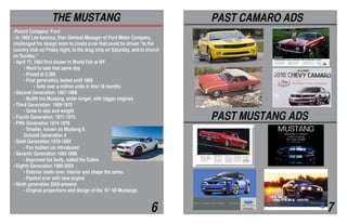 •Parent Company: Ford
• In 1962 Lee Iacocca, then General Manager of Ford Motor Company,
challenged his design team to create a car that could be driven "to the
country club on Friday night, to the drag strip on Saturday, and to church
on Sunday."
• April 17, 1964 first shown in World Fair at NY
	 • Went to sale that same day
	 • Priced at 2,368
	 • First generation, lasted until 1966
		 • Sold over a million units in first 18 months
• Second Generation: 1967-1968
	 • Bullitt era Mustang, wider longer, with bigger engines
• Third Generation: 1969-1970
	 • Grew in size and weight
• Fourth Generation: 1971-1973
• Fifth Generation 1974-1978
	 • Smaller, known as Mustang ll.
	 Outsold Generation 4
• Sixth Generation 1979-1993
	 • Fox bodied car introduced
• Seventh Generation 1994-1998
	 • Improved fox body, called the Cobra
• Eighth Generation 1999-2004
	 • Exterior made over, interior and shape the same.
	 • Fastest ever with new engine
• Ninth generation 2005-present
	 • Original proportions and design of the ‘67-‘69 Mustangs
THE MUSTANG PAST CAMARO ADS
PAST MUSTANG ADS
6 7
 