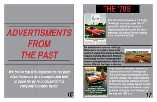 ADVERTISMENTS
FROM
THE PAST
We belive that it is important to use past
advertisements as a resource and tool,
in order for us to understand this
company’s history better.
THE ‘70S
This advertisement shows a red Dodge
Challenger in an open grass field. It
apears that this ad was placed in a
magazine publication due to the heavy
text under the picture. The ad’s setting
has a rural mid-west style.
16 17
A red Dodge Challenger is shown in a
rural area on an empty, winding road.
Due to their target demographic, which
is mainly younger men, Dodge included
an attractive blonde sitting on the hood
of the car to help add sex appeal. Overall,
this ad incorporates its American routes
by boldly stating that the Challenger is
the only new 1970’s car.
The advertisement features a red Dodge
Challenger in the middle of a field in the
country. It apparent that dogde is attempting
to appeal to young, Midwestern American
men because they have included another
attractive sitting below the car. While this ad
features little text, the slogan is effective.
 