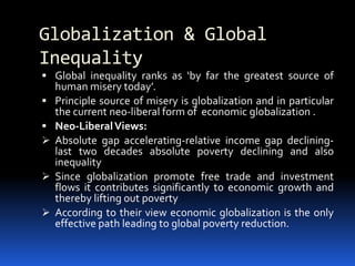 Globalization & Global
Inequality
 Global inequality ranks as ‘by far the greatest source of
human misery today’.
 Principle source of misery is globalization and in particular
the current neo-liberal form of economic globalization .
 Neo-LiberalViews:
 Absolute gap accelerating-relative income gap declining-
last two decades absolute poverty declining and also
inequality
 Since globalization promote free trade and investment
flows it contributes significantly to economic growth and
thereby lifting out poverty
 According to their view economic globalization is the only
effective path leading to global poverty reduction.
 