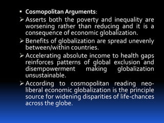  Cosmopolitan Arguments:
 Asserts both the poverty and inequality are
worsening rather than reducing and it is a
consequence of economic globalization.
 Benefits of globalization are spread unevenly
between/within countries.
 Accelerating absolute income to health gaps
reinforces patterns of global exclusion and
disempowerment making globalization
unsustainable.
 According to cosmopolitan reading neo-
liberal economic globalization is the principle
source for widening disparities of life-chances
across the globe.
 