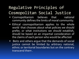 Regulative Principles of
Cosmopolitan Social Justice
 Cosmopolitanism believes that national
community defines the limits of moral community.
 Ethical cosmopolitanism applies to the whole
world that chooses about what policies we should
prefer, or what institutions we should establish,
should be based on an impartial consideration of
the claims of each person who would be affected
 Beitz and others argue that the demands of social
justice cannot be limited by arbitrary national,
ethnic or territorial boundaries but on the contrary
transcend them .
 