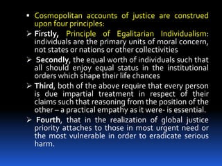  Cosmopolitan accounts of justice are construed
upon four principles:
 Firstly, Principle of Egalitarian Individualism:
individuals are the primary units of moral concern,
not states or nations or other collectivities
 Secondly, the equal worth of individuals such that
all should enjoy equal status in the institutional
orders which shape their life chances
 Third, both of the above require that every person
is due impartial treatment in respect of their
claims such that reasoning from the position of the
other – a practical empathy as it were- is essential.
 Fourth, that in the realization of global justice
priority attaches to those in most urgent need or
the most vulnerable in order to eradicate serious
harm.
 