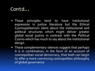Contd….
 These principles tend to have institutional
expression in justice literature but the Ethical
Cosmopolitanism silent about the institutional and
political structures which might deliver greater
global social justice in contrast with the Political
Cosmo which has much to say about the institutional
design.
 These complementary silences suggest that perhaps
it is in combination, in the form of an account of
cosmopolitan social democracy, that both can begin
to offer a more convincing cosmopolitan philosophy
of global governance
 