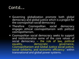 Contd….
 Governing globalization promote both global
democracy and global justice which is a project for
the cosmopolitan social democracy
 Therefore Cosmopolitan social democracy
engages ethical cosmopolitanism with political
cosmopolitanism.
 Cosmopolitan social democracy seeks to support
and institutionalize some of the core values of
social democracy – the rule of law, political
equality, democratic governance,
Cosmopolitanism and Global Justice social justice,
social solidarity, and economic efficiency- within
transnational and global power systems.
 