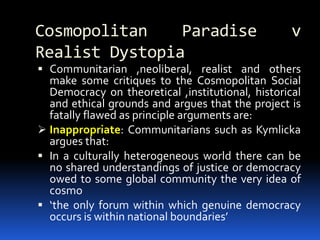 Cosmopolitan Paradise v
Realist Dystopia
 Communitarian ,neoliberal, realist and others
make some critiques to the Cosmopolitan Social
Democracy on theoretical ,institutional, historical
and ethical grounds and argues that the project is
fatally flawed as principle arguments are:
 Inappropriate: Communitarians such as Kymlicka
argues that:
 In a culturally heterogeneous world there can be
no shared understandings of justice or democracy
owed to some global community the very idea of
cosmo
 ‘the only forum within which genuine democracy
occurs is within national boundaries’
 