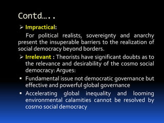 Contd…..
 Impractical:
For political realists, sovereignty and anarchy
present the insuperable barriers to the realization of
social democracy beyond borders.
 Irrelevant : Theorists have significant doubts as to
the relevance and desirability of the cosmo social
democracy: Argues:
 Fundamental issue not democratic governance but
effective and powerful global governance
 Accelerating global inequality and looming
environmental calamities cannot be resolved by
cosmo social democracy
 