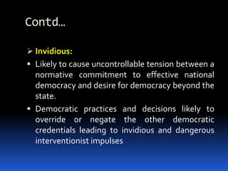 Contd…
 Invidious:
 Likely to cause uncontrollable tension between a
normative commitment to effective national
democracy and desire for democracy beyond the
state.
 Democratic practices and decisions likely to
override or negate the other democratic
credentials leading to invidious and dangerous
interventionist impulses
 
