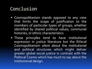 Conclusion
 Cosmopolitanism stands opposed to any view
that limits the scope of justification to the
members of particular types of groups, whether
identified by shared political values, communal
histories, or ethnic characteristics
 These principles tend to have institutional
expression in justice literature but the Ethical
Cosmopolitanism silent about the institutional
and political structures which might deliver
greater global social justice in contrast with the
Political Cosmo which has much to say about the
institutional design.
 