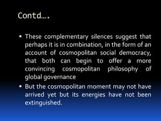 Contd….
 These complementary silences suggest that
perhaps it is in combination, in the form of an
account of cosmopolitan social democracy,
that both can begin to offer a more
convincing cosmopolitan philosophy of
global governance
 But the cosmopolitan moment may not have
arrived yet but its energies have not been
extinguished.
 