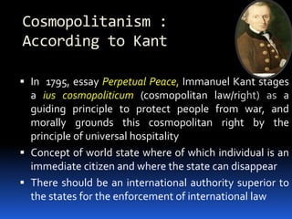 Cosmopolitanism :
According to Kant
 In 1795, essay Perpetual Peace, Immanuel Kant stages
a ius cosmopoliticum (cosmopolitan law/right) as a
guiding principle to protect people from war, and
morally grounds this cosmopolitan right by the
principle of universal hospitality
 Concept of world state where of which individual is an
immediate citizen and where the state can disappear
 There should be an international authority superior to
the states for the enforcement of international law
 