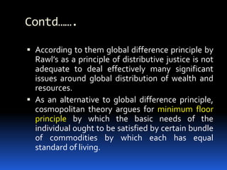 Contd…….
 According to them global difference principle by
Rawl’s as a principle of distributive justice is not
adequate to deal effectively many significant
issues around global distribution of wealth and
resources.
 As an alternative to global difference principle,
cosmopolitan theory argues for minimum floor
principle by which the basic needs of the
individual ought to be satisfied by certain bundle
of commodities by which each has equal
standard of living.
 