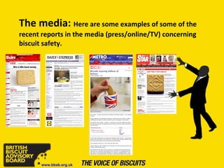 The media:   Here are some examples of some of the recent reports in the media (press/online/TV) concerning biscuit safety. www.bbab.org.uk 