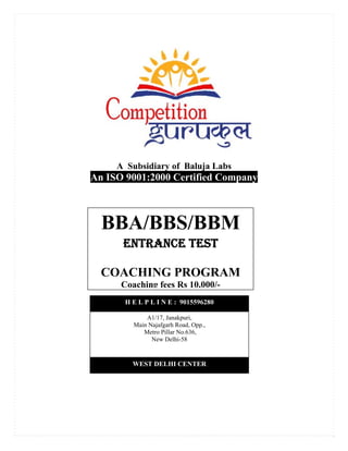 A Subsidiary of Baluja Labs
An ISO 9001:2000 Certified Company
BBA/BBS/BBM
ENTRANCE TEST
COACHING PROGRAM
Coaching fees Rs 10,000/-
WEST DELHI CENTER
H E L P L I N E : 9015596280
A1/17, Janakpuri,
Main Najafgarh Road, Opp.,
Metro Pillar No.636,
New Delhi-58
 