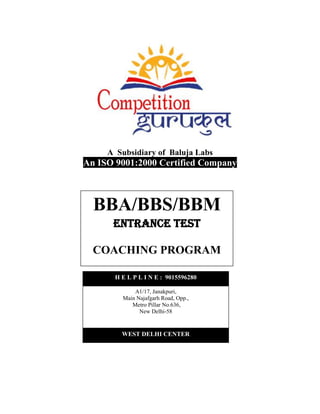 A Subsidiary of Baluja Labs
An ISO 9001:2000 Certified Company
BBA/BBS/BBM
Entrance Test
COACHING PROGRAM
WEST DELHI CENTER
A1/17, Janakpuri,
Main Najafgarh Road, Opp.,
Metro Pillar No.636,
New Delhi-58
H E L P L I N E : 9015596280
 