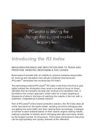 Introducing the R3 Index
MEASURING REVENUE AND REPUTATION RISK TO TRACK AND
PRIORITISE WEBSITES RESPONSIBLE FOR LOSSES
Businesses frustrated with an inability to pinpoint websites responsible
for revenue and reputation loss will get a helping hand because
IPCurator®
developed the revolutionary R3 Index.
The technology behind IPCurator®
R3 Index is the first of its kind to give
rights holders the information they need to be able to focus on those
websites that are actually causing real revenue and reputation loss. It
transforms the current approach, which calls for a mass targeting of
thousands of sites in the hope of catching the culprits in the net, with a
seamless, integrated and speedy solution.
Part of IPCurator®
online brand protection solution, the R3 Index does all
of the hard work for the rights holder, working out which infringing sites
are getting the most traffic and then ranking them accordingly. It assigns
a number to each website based on their search engine ranking results,
making it possible to identify which infringing web sites are being visited
by the largest number of consumers. This means enforcement resources
can be appropriately and quickly directed at the offenders.
 