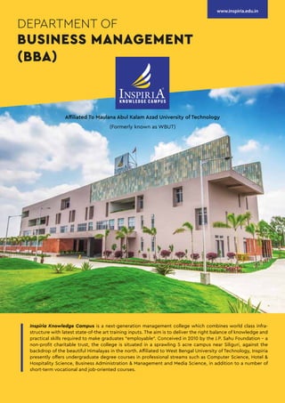 Affiliated To Maulana Abul Kalam Azad University of Technology
(Formerly known as WBUT)
DEPARTMENT OF
BUSINESS MANAGEMENT
(BBA)
www.inspiria.edu.in
Inspiria Knowledge Campus is a next-generation management college which combines world class infra-
structure with latest state-of-the art training inputs. The aim is to deliver the right balance of knowledge and
practical skills required to make graduates “employable”. Conceived in 2010 by the J.P. Sahu Foundation - a
non-profit charitable trust, the college is situated in a sprawling 5 acre campus near Siliguri, against the
backdrop of the beautiful Himalayas in the north. Affiliated to West Bengal University of Technology, Inspiria
presently offers undergraduate degree courses in professional streams such as Computer Science, Hotel &
Hospitality Science, Business Administration & Management and Media Science, in addition to a number of
short-term vocational and job-oriented courses.
 