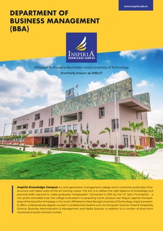 Affiliated To Maulana Abul Kalam Azad University of Technology
(Formerly known as WBUT)
DEPARTMENT OF
BUSINESS MANAGEMENT
(BBA)
www.inspiria.edu.in
Inspiria Knowledge Campus is a next-generation management college which combines world class infra-
structure with latest state-of-the art training inputs. The aim is to deliver the right balance of knowledge and
practical skills required to make graduates “employable”. Conceived in 2010 by the J.P. Sahu Foundation - a
non-profit charitable trust, the college is situated in a sprawling 5 acre campus near Siliguri, against the back-
drop of the beautiful Himalayas in the north. Affiliated to West Bengal University of Technology, Inspiria present-
ly offers undergraduate degree courses in professional streams such as Computer Science, Hotel & Hospitality
Science, Business Administration & Management and Media Science, in addition to a number of short-term
vocational and job-oriented courses.
 