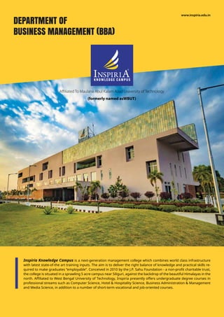 Inspiria Knowledge Campus is a next-generation management college which combines world class infrastructure
with latest state-of-the art training inputs. The aim is to deliver the right balance of knowledge and practical skills re-
quired to make graduates “employable”. Conceived in 2010 by the J.P. Sahu Foundation - a non-profit charitable trust,
the college is situated in a sprawling 5 acre campus near Siliguri, against the backdrop of the beautiful Himalayas in the
north. Affiliated to West Bengal University of Technology, Inspiria presently offers undergraduate degree courses in
professional streams such as Computer Science, Hotel & Hospitality Science, Business Administration & Management
and Media Science, in addition to a number of short-term vocational and job-oriented courses.
Affiliated To Maulana Abul Kalam Azad University of Technology
(formerly named asWBUT)
www.inspiria.edu.in
DEPARTMENT OF
BUSINESS MANAGEMENT (BBA)
 