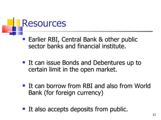 Resources Earlier RBI, Central Bank & other public sector banks and financial institute. It can issue Bonds and Debentures up to certain limit in the open market. It can borrow from RBI and also from World Bank (for foreign currency) It also accepts deposits from public. 