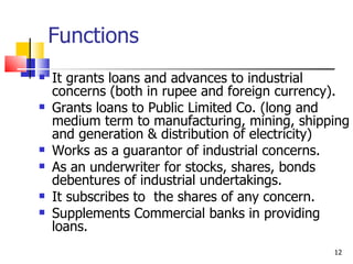 Functions It grants loans and advances to industrial concerns (both in rupee and foreign currency). Grants loans to Public Limited Co. (long and medium term to manufacturing, mining, shipping and generation & distribution of electricity) Works as a guarantor of industrial concerns. As an underwriter for stocks, shares, bonds debentures of industrial undertakings. It subscribes to  the shares of any concern. Supplements Commercial banks in providing loans. 