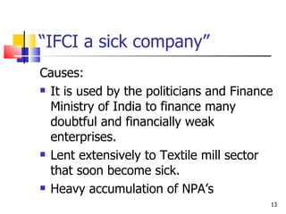“IFCI a sick company” Causes: It is used by the politicians and Finance Ministry of India to finance many doubtful and financially weak enterprises. Lent extensively to Textile mill sector that soon become sick. Heavy accumulation of NPA’s 