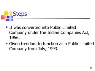 Steps It was converted into Public Limited Company under the Indian Companies Act, 1956. Given freedom to function as a Public Limited Company from July, 1993. 
