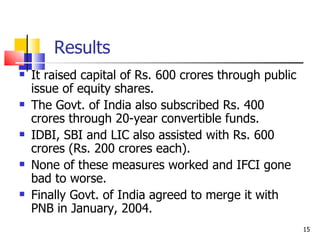   Results It raised capital of Rs. 600 crores through public issue of equity shares. The Govt. of India also subscribed Rs. 400 crores through 20-year convertible funds.  IDBI, SBI and LIC also assisted with Rs. 600 crores (Rs. 200 crores each). None of these measures worked and IFCI gone bad to worse. Finally Govt. of India agreed to merge it with PNB in January, 2004. 