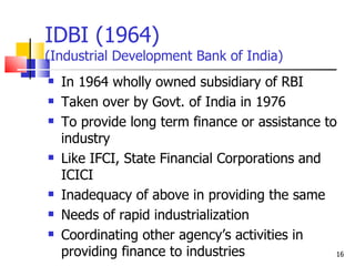 IDBI (1964)  (Industrial Development Bank of India) In 1964 wholly owned subsidiary of RBI Taken over by Govt. of India in 1976 To provide long term finance or assistance to industry Like IFCI, State Financial Corporations and ICICI Inadequacy of above in providing the same Needs of rapid industrialization  Coordinating other agency’s activities in providing finance to industries 