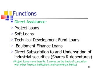 Functions Direct Assistance: Project Loans Soft Loans Technical Development Fund Loans Equipment Finance Loans  Direct Subscription to and Underwriting of industrial securities (Shares & debentures)  (Project loans more than Rs. 3 crores on the basis of consortium with other financial institutions and commercial banks) 