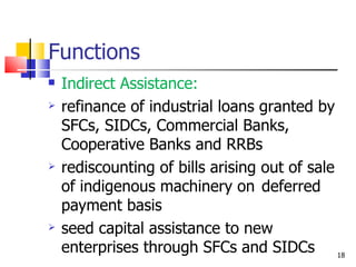Functions Indirect Assistance: refinance of industrial loans granted by SFCs, SIDCs, Commercial Banks, Cooperative Banks and RRBs rediscounting of bills arising out of sale of indigenous machinery on  deferred payment basis seed capital assistance to new enterprises through SFCs and SIDCs 