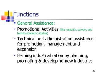 Functions General Assistance: Promotional Activities  (like research, surveys and techno-economic studies) Technical and administration assistance for promotion, management and expansion Helping industrialization by planning, promoting & developing new industries 