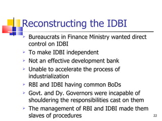 Reconstructing the IDBI Bureaucrats in Finance Ministry wanted direct control on IDBI To make IDBI independent Not an effective development bank Unable to accelerate the process of industrialization RBI and IDBI having common BoDs Govt. and Dy. Governors were incapable of shouldering the responsibilities cast on them The management of RBI and IDBI made them slaves of procedures 