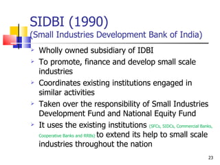 SIDBI (1990) (Small Industries Development Bank of India) Wholly owned subsidiary of IDBI To promote, finance and develop small scale industries Coordinates existing institutions engaged in similar activities Taken over the responsibility of Small Industries Development Fund and National Equity Fund It uses the existing institutions  (SFCs, SIDCs, Commercial Banks, Cooperative Banks and RRBs)  to extend its help to small scale industries throughout the nation 