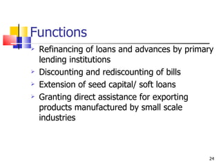 Functions Refinancing of loans and advances by primary lending institutions Discounting and rediscounting of bills Extension of seed capital/ soft loans  Granting direct assistance for exporting products manufactured by small scale industries 
