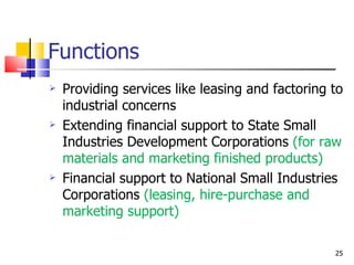 Functions Providing services like leasing and factoring to industrial concerns Extending financial support to State Small Industries Development Corporations  (for raw materials and marketing finished products) Financial support to National Small Industries Corporations  (leasing, hire-purchase and marketing support) 