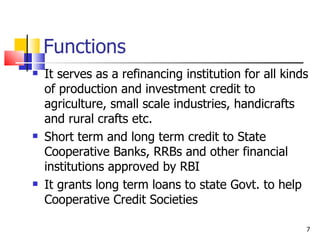 Functions It serves as a refinancing institution for all kinds of production and investment credit to agriculture, small scale industries, handicrafts and rural crafts etc. Short term and long term credit to State Cooperative Banks, RRBs and other financial institutions approved by RBI It grants long term loans to state Govt. to help Cooperative Credit Societies 