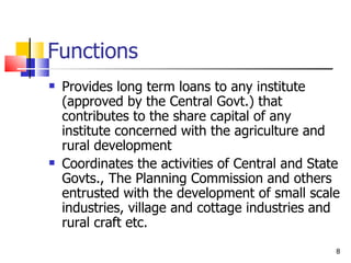 Functions  Provides long term loans to any institute (approved by the Central Govt.) that contributes to the share capital of any institute concerned with the agriculture and rural development Coordinates the activities of Central and State Govts., The Planning Commission and others entrusted with the development of small scale industries, village and cottage industries and rural craft etc. 