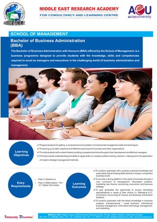MIDDLE EAST RESEARCH ACADEMY
                      FOR CONSULTANCY AND LEARNING CENTRE




SCHOOL OF MANAGEMENT
Bachelor of Business Administration
(BBA)
The Bachelor of Business Administration with Honours (BBA) offered by the School of Management, is a
business programme designed to provide students with the knowledge, skills and competencies
required to excel as managers and executives in the challenging world of business administration and
management.




                   ? for getting a comprehensive foundation in fundamental management skills and techniques.
                   Prepare students
                   ?
                   Producing up-to-date, assertive and effective executives for business and other organizations .
   Learning        ? with content thereby building competencies that will support their development as effective managers.
                   Provide students
  Objectives       ? understanding and ability to apply skills on complex problem-solving, decision- making and in the application
                   Promote overall
                      of modern strategic management methods.




                                                                                      ?
                                                                                      To produce graduates who possess practical knowledge and
                                                                                         associated critical thinking skills desired in today's competitive
                                                                                         business world.
                  ? Diploma or
                  Pass in                                                             ? platform in the study of business through a
                                                                                      To provide a strong
                                                                                         core curriculum of management, information systems,
   Entry          ? Matriculation / XII /
                  Pass in
                                                            Learning                     marketing, law, finance, accounting, economics, and business
                     +2 / Higher Secondary
Requirements                                                Outcomes                     strategy.
                                                                                      ?
                                                                                      To give graduates       the opportunity to pursue interesting
                                                                                         specializations in areas of their choice i.e. Marketing & E-
                                                                                         Commerce, Accounting & Finance and Business Information
                                                                                         Systems.
                                                                                      ?
                                                                                      To produce graduates with the latest knowledge in business
                                                                                         analysis, entrepreneurial / small business, international
                                                                                         business management, information technology management,
                                                                                         and marketing.


                                 MIRACLE FZE, Shajah Campus, REGUS Modern Business Centre, PO Box: 67623, Sharjah, United Arab Emirates.
                      Tel: +971 - 6 - 5985469 | Mob: +971 - 50 - 9252255 | Fax: +971 - 6 - 5985101 | E-mail: info@miraclegulf.com | Web: www.miraclegulf.com
 