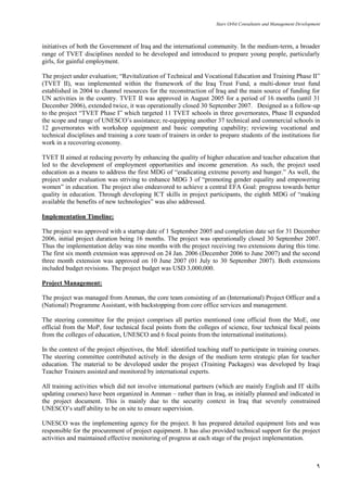 Stars Orbit Consultants and Management Development
9
initiatives of both the Government of Iraq and the international community. In the medium‐term, a broader
range of TVET disciplines needed to be developed and introduced to prepare young people, particularly
girls, for gainful employment.
The project under evaluation; ―Revitalization of Technical and Vocational Education and Training Phase II‖
(TVET II), was implemented within the framework of the Iraq Trust Fund, a multi-donor trust fund
established in 2004 to channel resources for the reconstruction of Iraq and the main source of funding for
UN activities in the country. TVET II was approved in August 2005 for a period of 16 months (until 31
December 2006), extended twice, it was operationally closed 30 September 2007. Designed as a follow-up
to the project ―TVET Phase I‖ which targeted 11 TVET schools in three governorates, Phase II expanded
the scope and range of UNESCO’s assistance; re-equipping another 37 technical and commercial schools in
12 governorates with workshop equipment and basic computing capability; reviewing vocational and
technical disciplines and training a core team of trainers in order to prepare students of the institutions for
work in a recovering economy.
TVET II aimed at reducing poverty by enhancing the quality of higher education and teacher education that
led to the development of employment opportunities and income generation. As such, the project used
education as a means to address the first MDG of ―eradicating extreme poverty and hunger.‖ As well, the
project under evaluation was striving to enhance MDG 3 of ―promoting gender equality and empowering
women‖ in education. The project also endeavored to achieve a central EFA Goal: progress towards better
quality in education. Through developing ICT skills in project participants, the eighth MDG of ―making
available the benefits of new technologies‖ was also addressed.
Implementation Timeline:
The project was approved with a startup date of 1 September 2005 and completion date set for 31 December
2006, initial project duration being 16 months. The project was operationally closed 30 September 2007.
Thus the implementation delay was nine months with the project receiving two extensions during this time.
The first six month extension was approved on 24 Jan. 2006 (December 2006 to June 2007) and the second
three month extension was approved on 10 June 2007 (01 July to 30 September 2007). Both extensions
included budget revisions. The project budget was USD 3,000,000.
Project Management:
The project was managed from Amman, the core team consisting of an (International) Project Officer and a
(National) Programme Assistant, with backstopping from core office services and management.
The steering committee for the project comprises all parties mentioned (one official from the MoE, one
official from the MoP, four technical focal points from the colleges of science, four technical focal points
from the colleges of education, UNESCO and 6 focal points from the international institutions).
In the context of the project objectives, the MoE identified teaching staff to participate in training courses.
The steering committee contributed actively in the design of the medium term strategic plan for teacher
education. The material to be developed under the project (Training Packages) was developed by Iraqi
Teacher Trainers assisted and monitored by international experts.
All training activities which did not involve international partners (which are mainly English and IT skills
updating courses) have been organized in Amman – rather than in Iraq, as initially planned and indicated in
the project document. This is mainly due to the security context in Iraq that severely constrained
UNESCO’s staff ability to be on site to ensure supervision.
UNESCO was the implementing agency for the project. It has prepared detailed equipment lists and was
responsible for the procurement of project equipment. It has also provided technical support for the project
activities and maintained effective monitoring of progress at each stage of the project implementation.
 