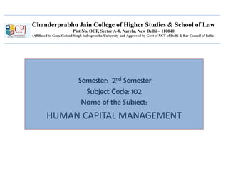 Chanderprabhu Jain College of Higher Studies & School of Law
Plot No. OCF, Sector A-8, Narela, New Delhi – 110040
(Affiliated to Guru Gobind Singh Indraprastha University and Approved by Govt of NCT of Delhi & Bar Council of India)
Semester: 2nd Semester
Subject Code: 102
Name of the Subject:
HUMAN CAPITAL MANAGEMENT
 