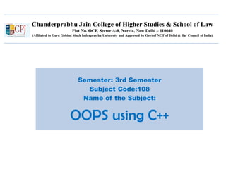 Chanderprabhu Jain College of Higher Studies & School of Law
Plot No. OCF, Sector A-8, Narela, New Delhi – 110040
(Affiliated to Guru Gobind Singh Indraprastha University and Approved by Govt of NCT of Delhi & Bar Council of India)
Semester: 3rd Semester
Subject Code:108
Name of the Subject:
OOPS using C++
 