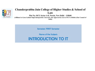 Chanderprabhu Jain College of Higher Studies & School of
Law
Plot No. OCF, Sector A-8, Narela, New Delhi – 110040
(Affiliated to Guru Gobind Singh Indraprastha University and Approved by Govt of NCT of Delhi & Bar Council of
India)
Semester: FIRST Semester
Name of the Subject:
INTRODUCTION TO IT
 