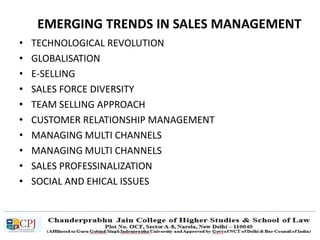 EMERGING TRENDS IN SALES MANAGEMENT
• TECHNOLOGICAL REVOLUTION
• GLOBALISATION
• E-SELLING
• SALES FORCE DIVERSITY
• TEAM SELLING APPROACH
• CUSTOMER RELATIONSHIP MANAGEMENT
• MANAGING MULTI CHANNELS
• MANAGING MULTI CHANNELS
• SALES PROFESSINALIZATION
• SOCIAL AND EHICAL ISSUES
 
