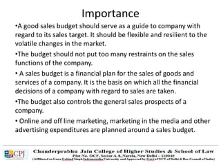 •A good sales budget should serve as a guide to company with
regard to its sales target. It should be flexible and resilient to the
volatile changes in the market.
•The budget should not put too many restraints on the sales
functions of the company.
• A sales budget is a financial plan for the sales of goods and
services of a company. It is the basis on which all the financial
decisions of a company with regard to sales are taken.
•The budget also controls the general sales prospects of a
company.
• Online and off line marketing, marketing in the media and other
advertising expenditures are planned around a sales budget.
Importance
 