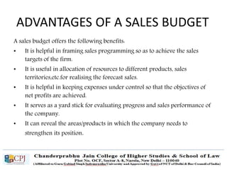 ADVANTAGES OF A SALES BUDGET
A sales budget offers the following benefits:
• It is helpful in framing sales programming so as to achieve the sales
targets of the firm.
• It is useful in allocation of resources to different products, sales
territories,etc.for realising the forecast sales.
• It is helpful in keeping expenses under control so that the objectives of
net profits are achieved.
• It serves as a yard stick for evaluating progress and sales performance of
the company.
• It can reveal the areas/products in which the company needs to
strengthen its position.
 