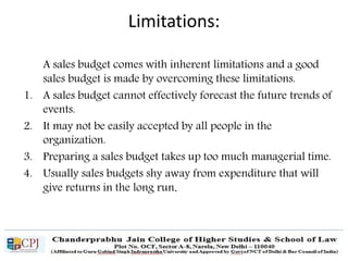 A sales budget comes with inherent limitations and a good
sales budget is made by overcoming these limitations.
1. A sales budget cannot effectively forecast the future trends of
events.
2. It may not be easily accepted by all people in the
organization.
3. Preparing a sales budget takes up too much managerial time.
4. Usually sales budgets shy away from expenditure that will
give returns in the long run.
Limitations:
 